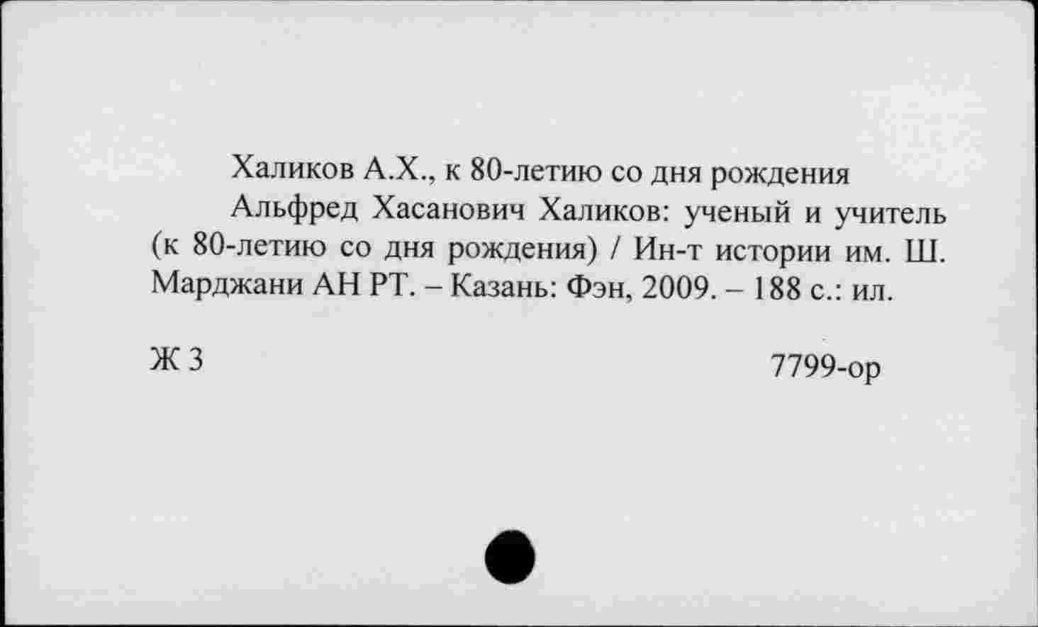 ﻿Халиков А.Х., к 80-летию со дня рождения
Альфред Хасанович Халиков: ученый и учитель (к 80-летию со дня рождения) / Ин-т истории им. Ш. Марджани АН РТ. - Казань: Фэн, 2009. - 188 с.: ил.
ЖЗ
7799-ор